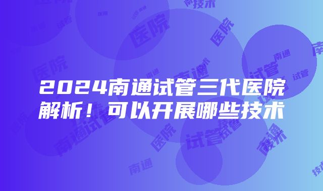 2024南通试管三代医院解析！可以开展哪些技术