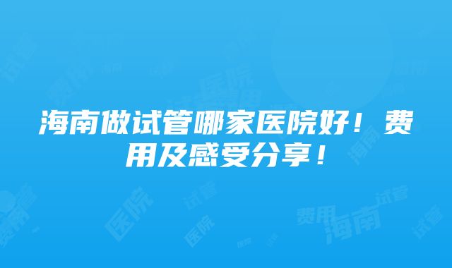 海南做试管哪家医院好！费用及感受分享！