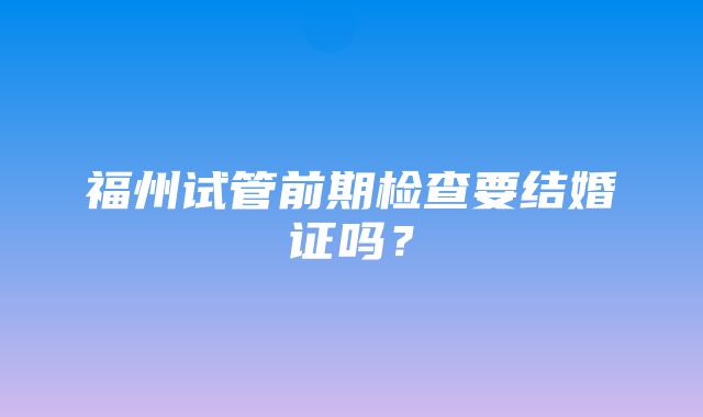 福州试管前期检查要结婚证吗？