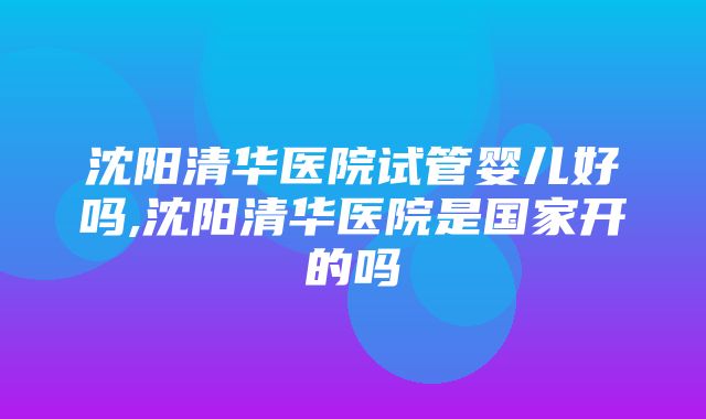 沈阳清华医院试管婴儿好吗,沈阳清华医院是国家开的吗