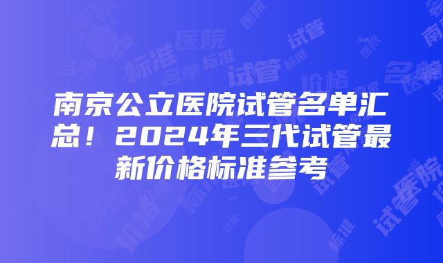 南京公立医院试管名单汇总！2024年三代试管最新价格标准参考