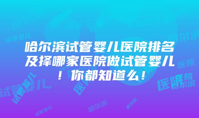 哈尔滨试管婴儿医院排名及择哪家医院做试管婴儿！你都知道么！