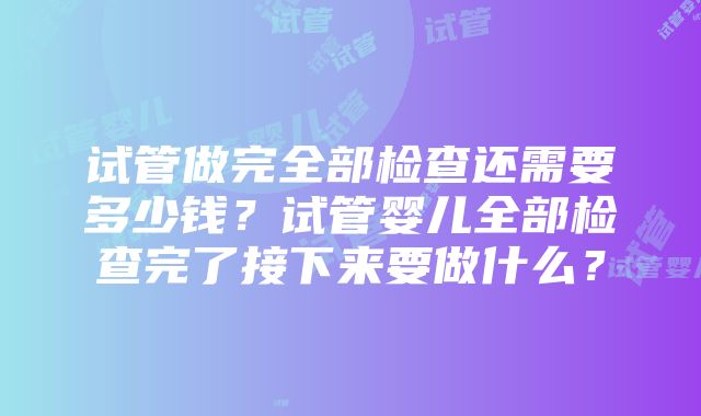 试管做完全部检查还需要多少钱？试管婴儿全部检查完了接下来要做什么？