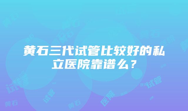 黄石三代试管比较好的私立医院靠谱么？