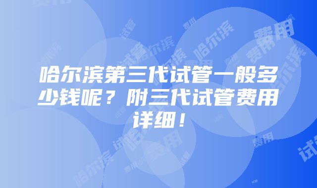 哈尔滨第三代试管一般多少钱呢？附三代试管费用详细！