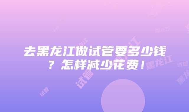 去黑龙江做试管要多少钱？怎样减少花费！