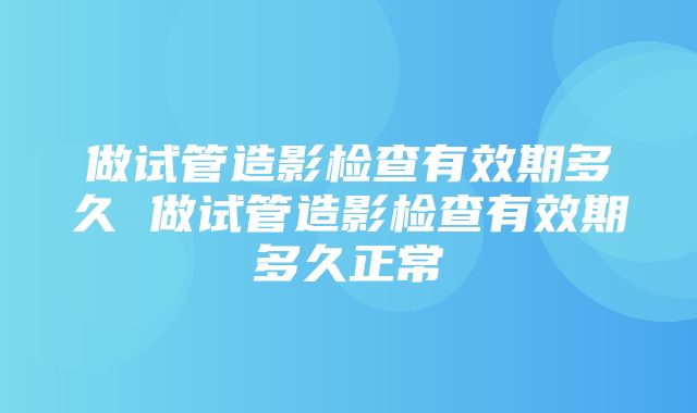 做试管造影检查有效期多久 做试管造影检查有效期多久正常