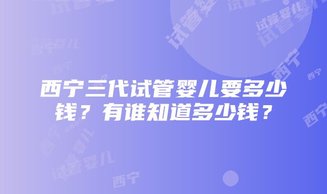 西宁三代试管婴儿要多少钱？有谁知道多少钱？