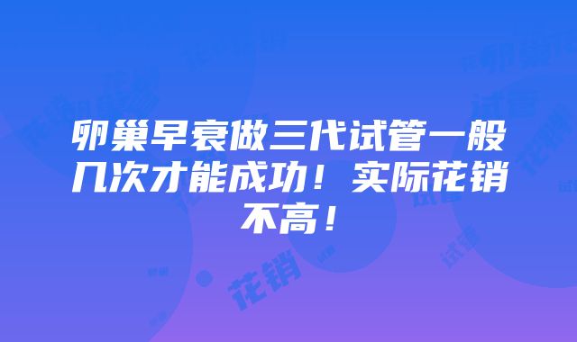 卵巢早衰做三代试管一般几次才能成功！实际花销不高！