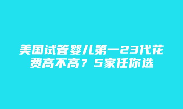 美国试管婴儿第一23代花费高不高？5家任你选