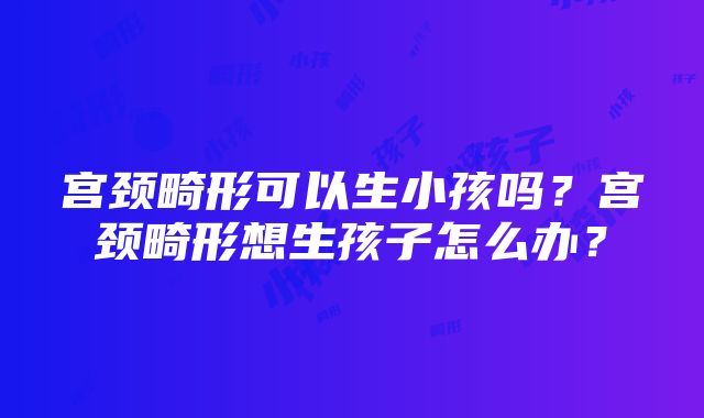 宫颈畸形可以生小孩吗？宫颈畸形想生孩子怎么办？