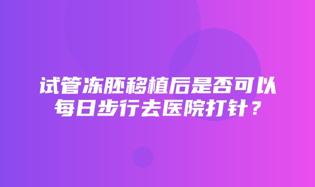 试管冻胚移植后是否可以每日步行去医院打针？