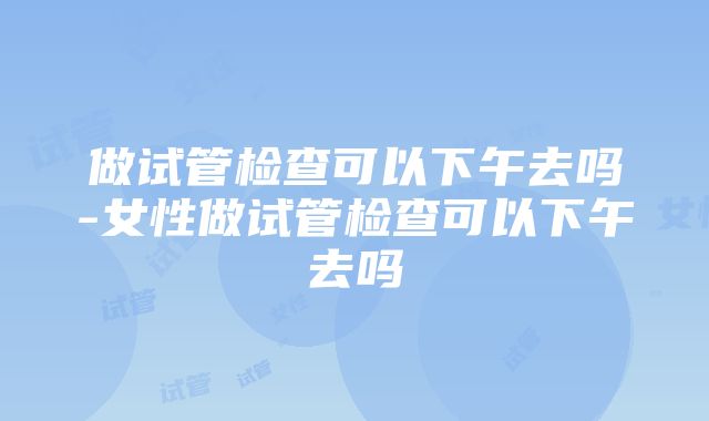 做试管检查可以下午去吗-女性做试管检查可以下午去吗