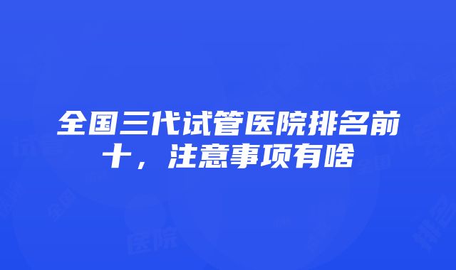 全国三代试管医院排名前十，注意事项有啥