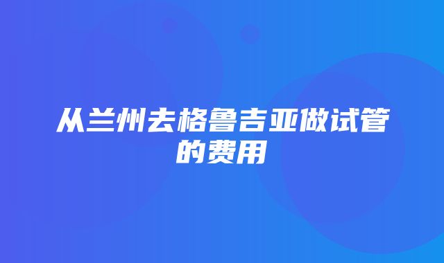 从兰州去格鲁吉亚做试管的费用