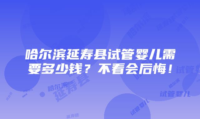 哈尔滨延寿县试管婴儿需要多少钱？不看会后悔！