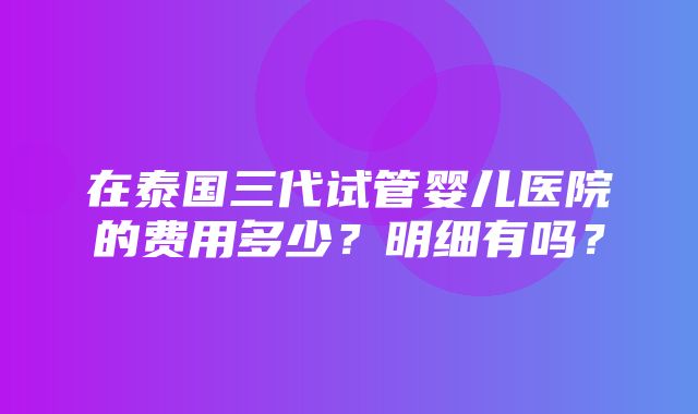 在泰国三代试管婴儿医院的费用多少？明细有吗？