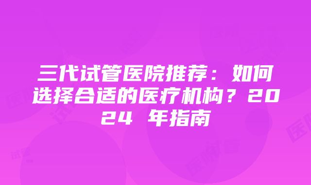 三代试管医院推荐：如何选择合适的医疗机构？2024 年指南