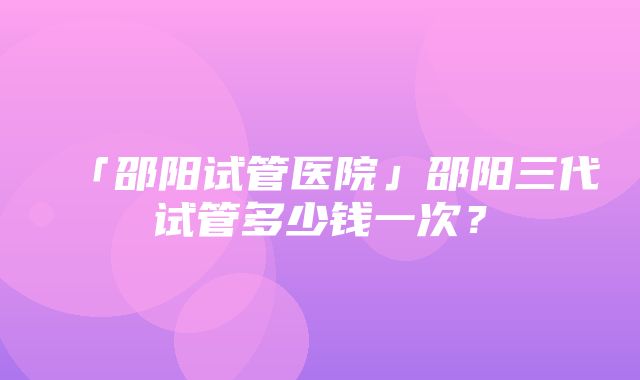 「邵阳试管医院」邵阳三代试管多少钱一次？