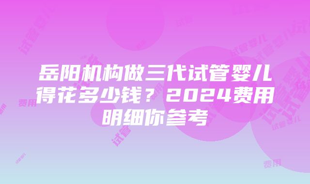 岳阳机构做三代试管婴儿得花多少钱？2024费用明细你参考