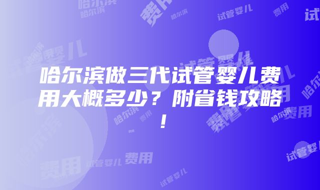 哈尔滨做三代试管婴儿费用大概多少？附省钱攻略！