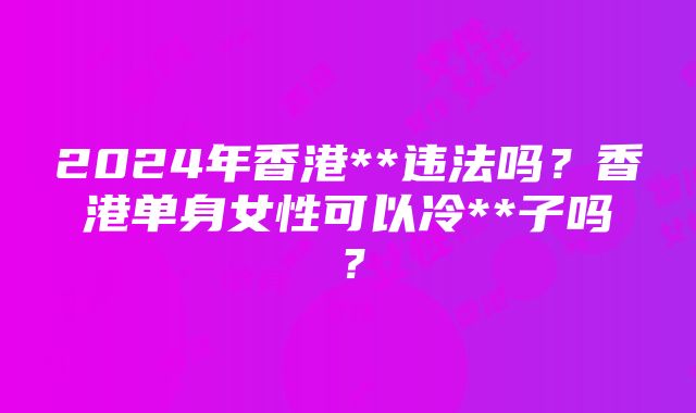 2024年香港**违法吗？香港单身女性可以冷**子吗？