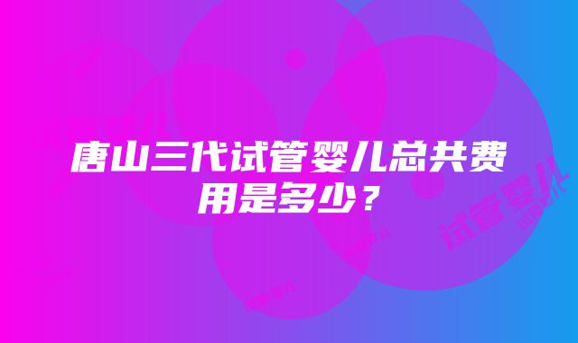 唐山三代试管婴儿总共费用是多少？