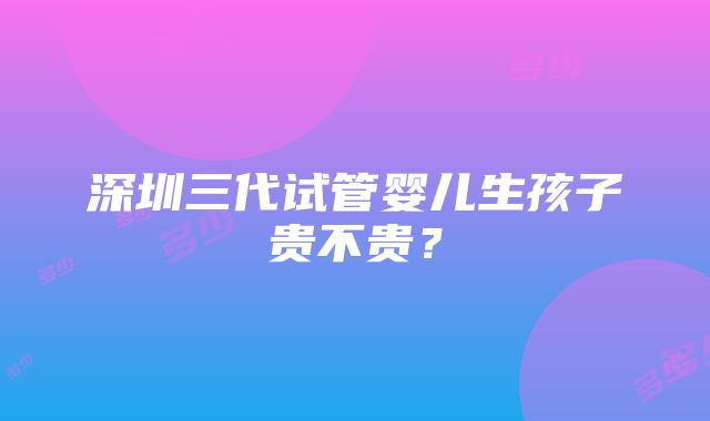 深圳三代试管婴儿生孩子贵不贵？