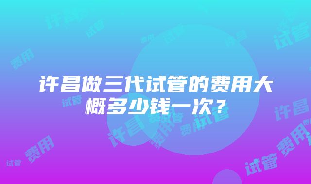 许昌做三代试管的费用大概多少钱一次？