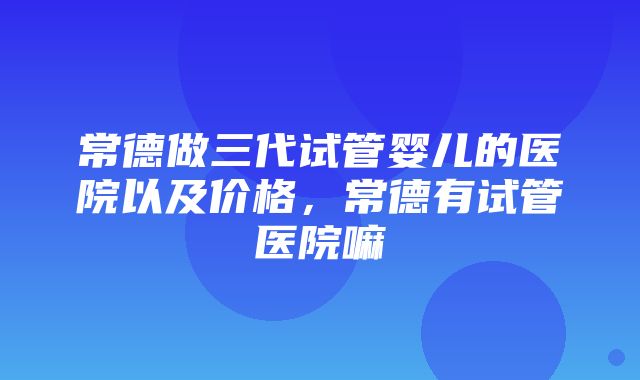 常德做三代试管婴儿的医院以及价格，常德有试管医院嘛