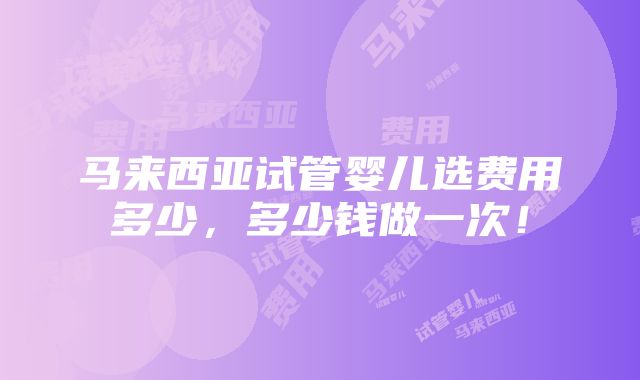 马来西亚试管婴儿选费用多少，多少钱做一次！