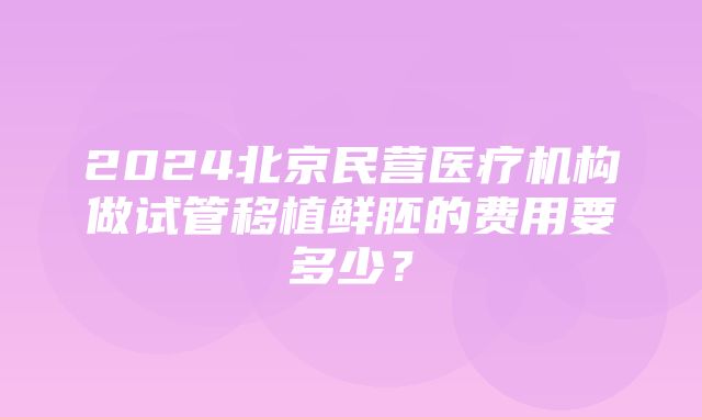 2024北京民营医疗机构做试管移植鲜胚的费用要多少？