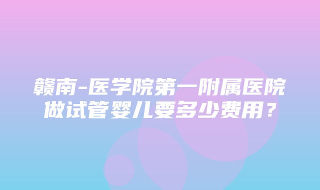 赣南-医学院第一附属医院做试管婴儿要多少费用？