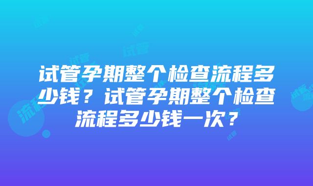 试管孕期整个检查流程多少钱？试管孕期整个检查流程多少钱一次？