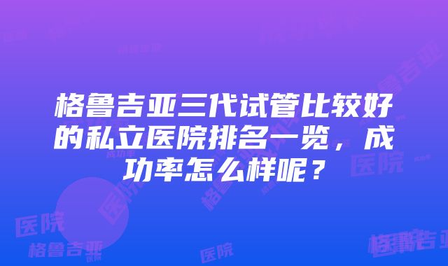 格鲁吉亚三代试管比较好的私立医院排名一览，成功率怎么样呢？