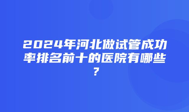 2024年河北做试管成功率排名前十的医院有哪些？