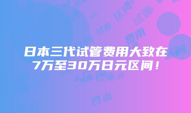 日本三代试管费用大致在7万至30万日元区间！