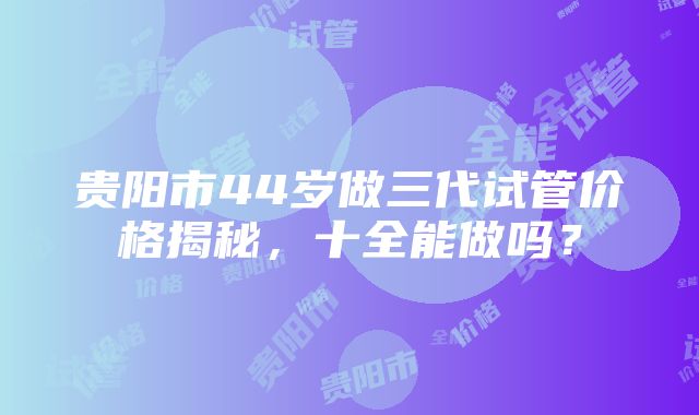 贵阳市44岁做三代试管价格揭秘，十全能做吗？