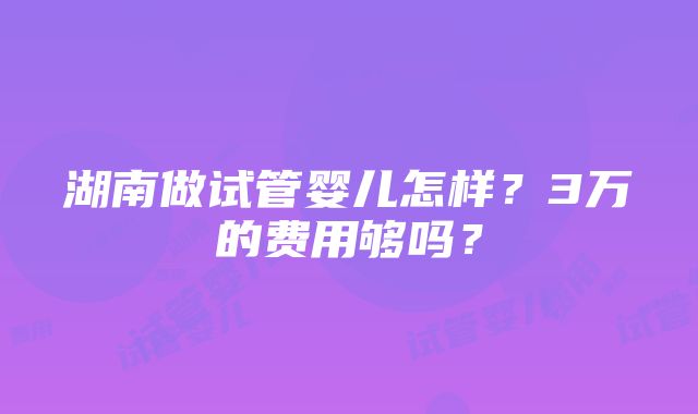 湖南做试管婴儿怎样？3万的费用够吗？