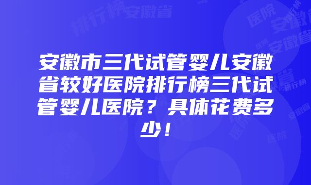 安徽市三代试管婴儿安徽省较好医院排行榜三代试管婴儿医院？具体花费多少！