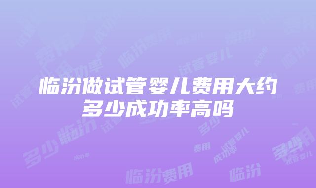 临汾做试管婴儿费用大约多少成功率高吗