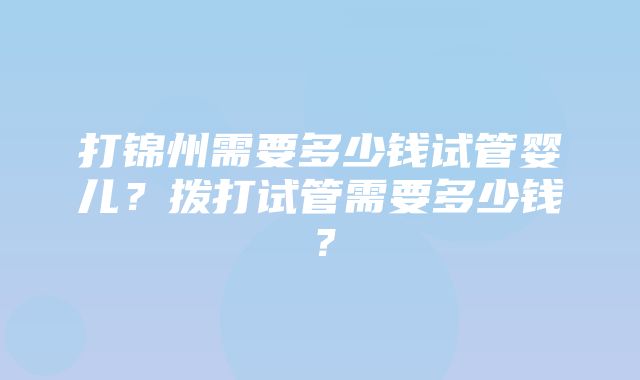 打锦州需要多少钱试管婴儿？拨打试管需要多少钱？