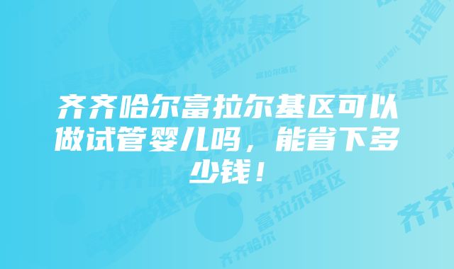 齐齐哈尔富拉尔基区可以做试管婴儿吗，能省下多少钱！