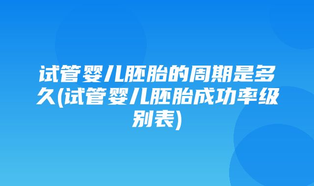 试管婴儿胚胎的周期是多久(试管婴儿胚胎成功率级别表)