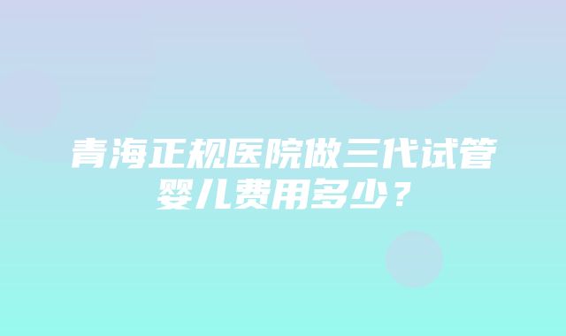 青海正规医院做三代试管婴儿费用多少？