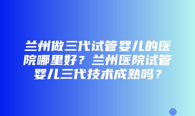 兰州做三代试管婴儿的医院哪里好？兰州医院试管婴儿三代技术成熟吗？