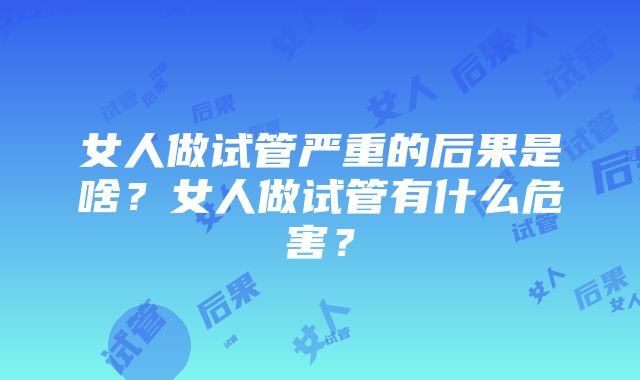 女人做试管严重的后果是啥？女人做试管有什么危害？