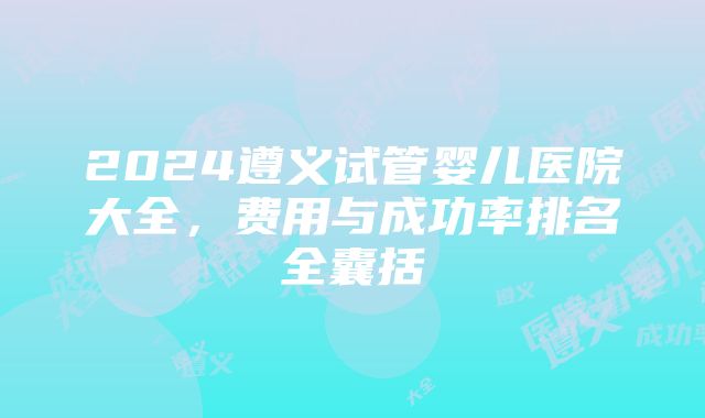 2024遵义试管婴儿医院大全，费用与成功率排名全囊括