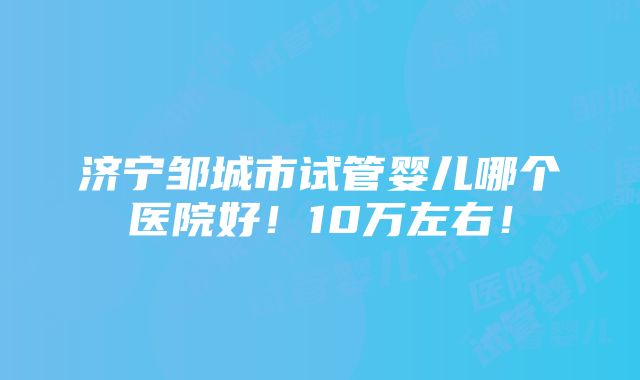 济宁邹城市试管婴儿哪个医院好！10万左右！