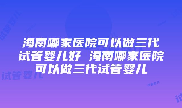 海南哪家医院可以做三代试管婴儿好 海南哪家医院可以做三代试管婴儿